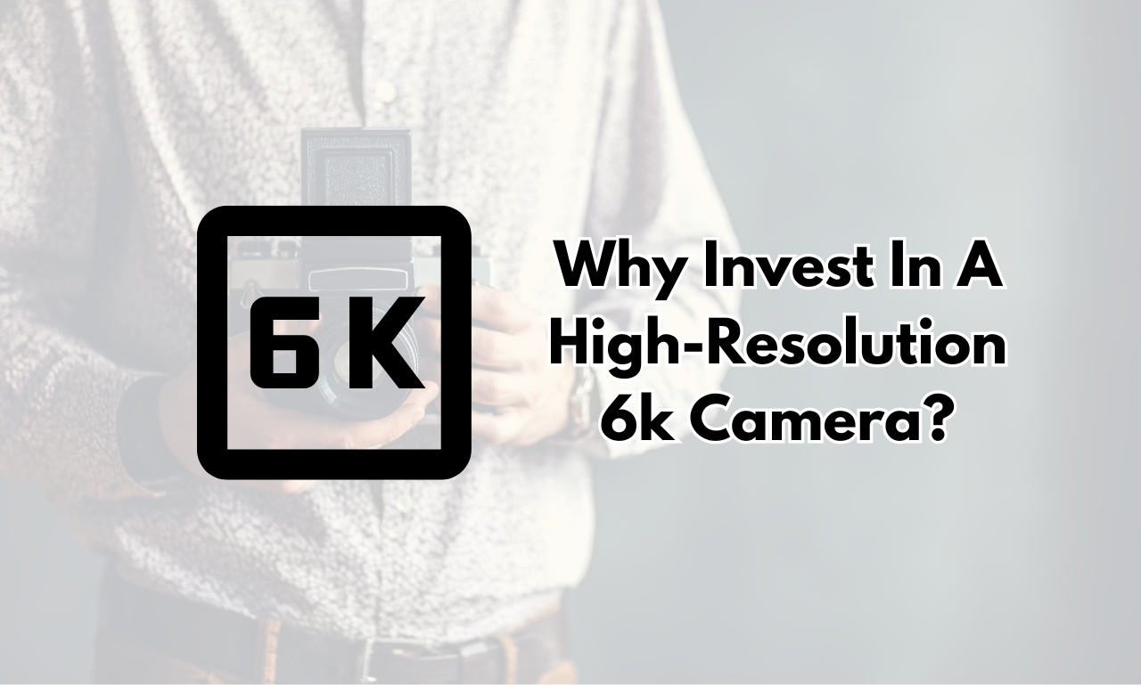 Why Invest In A High-Resolution 6k Camera