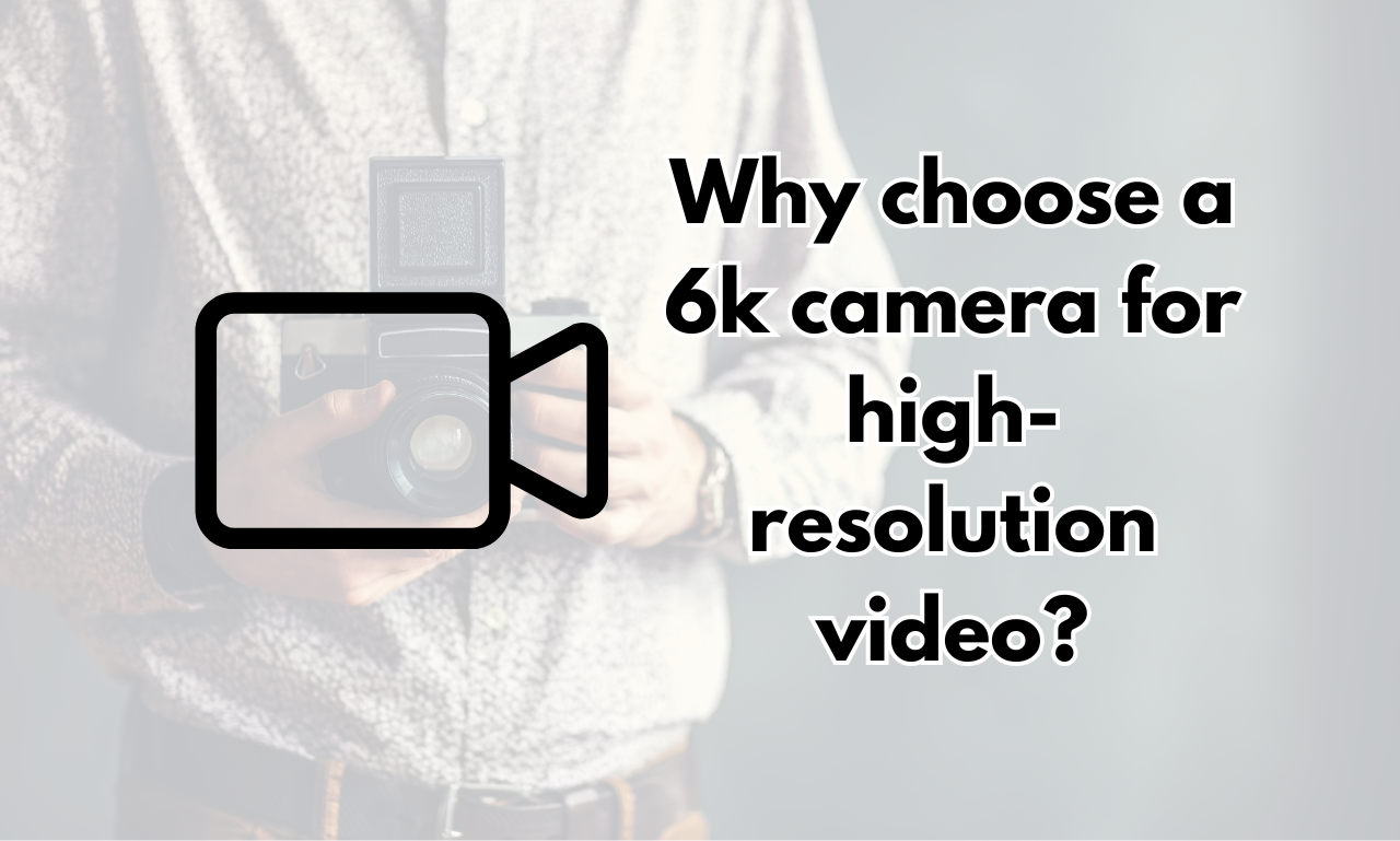 Why choose a 6k camera for high-resolution video